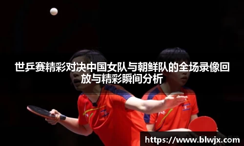世乒赛精彩对决中国女队与朝鲜队的全场录像回放与精彩瞬间分析
